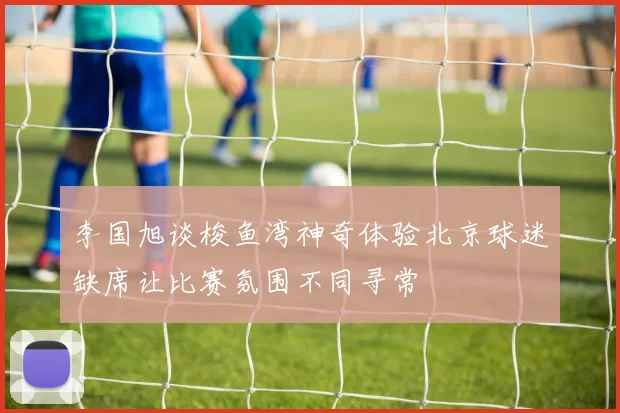李国旭谈梭鱼湾神奇体验北京球迷缺席让比赛氛围不同寻常