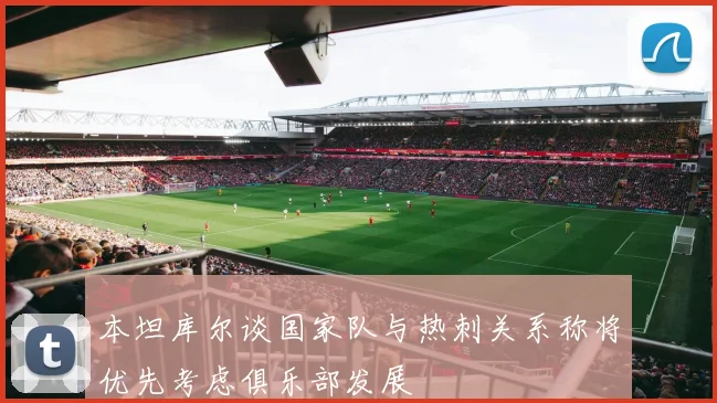 本坦库尔谈国家队与热刺关系称将优先考虑俱乐部发展