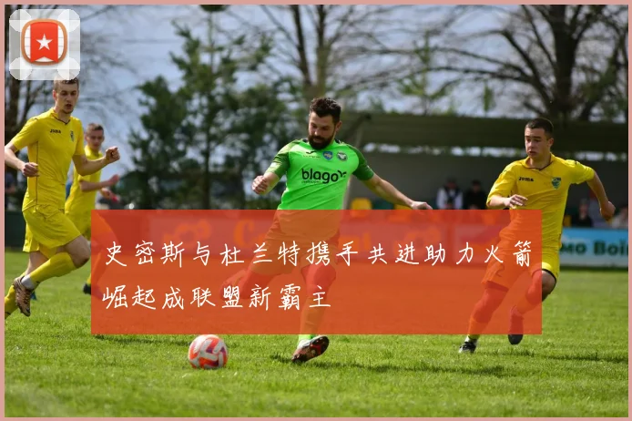 史密斯与杜兰特携手共进助力火箭崛起成联盟新霸主