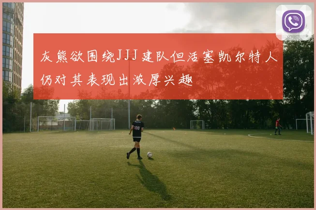 灰熊欲围绕JJJ建队但活塞凯尔特人仍对其表现出浓厚兴趣