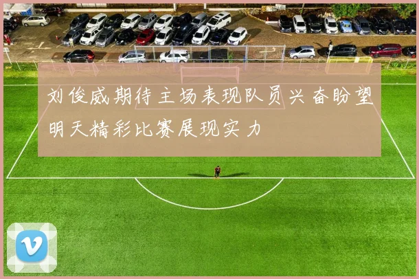 刘俊威期待主场表现队员兴奋盼望明天精彩比赛展现实力