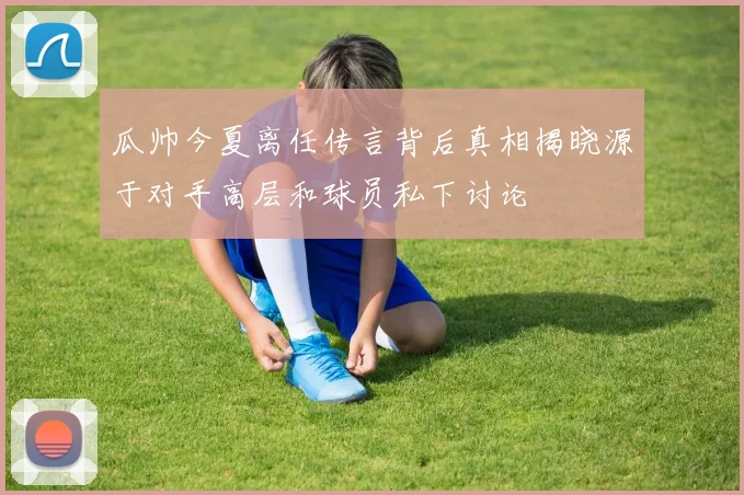 瓜帅今夏离任传言背后真相揭晓源于对手高层和球员私下讨论