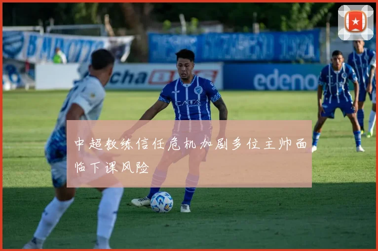 中超教练信任危机加剧多位主帅面临下课风险