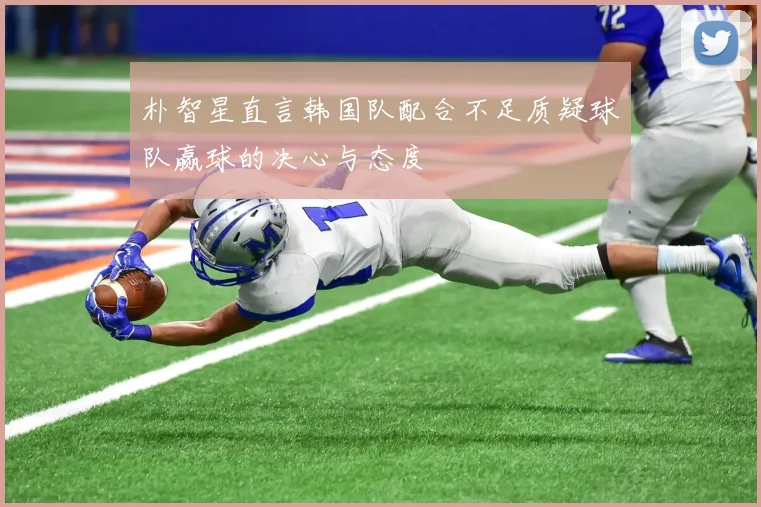 朴智星直言韩国队配合不足质疑球队赢球的决心与态度