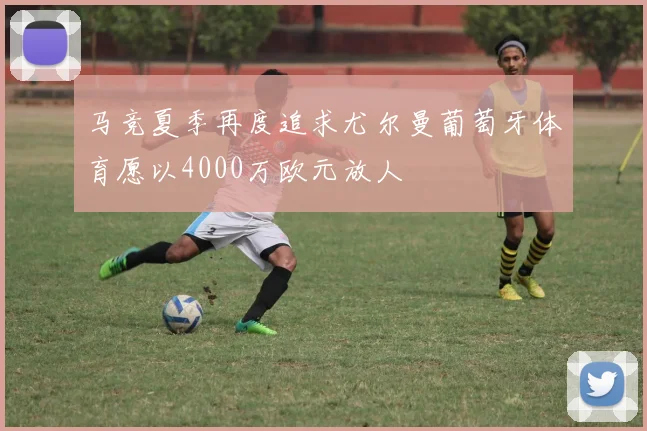 马竞夏季再度追求尤尔曼葡萄牙体育愿以4000万欧元放人