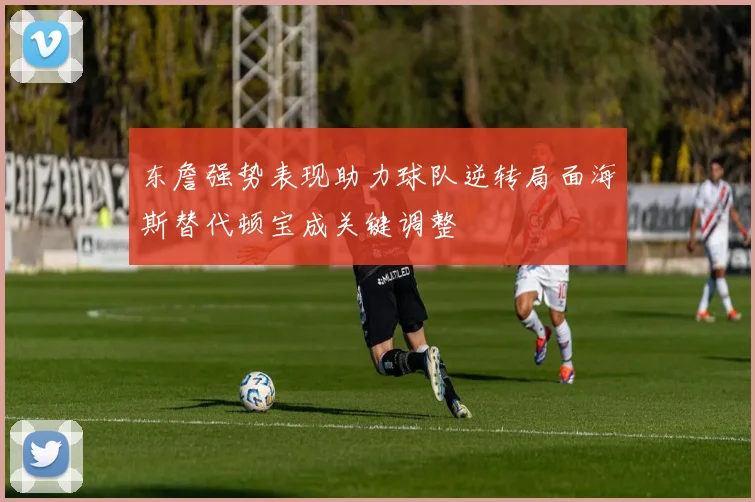 东詹强势表现助力球队逆转局面海斯替代顿宝成关键调整