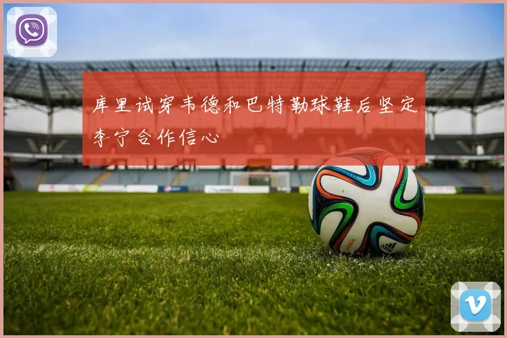 库里试穿韦德和巴特勒球鞋后坚定李宁合作信心