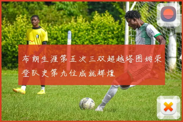 布朗生涯第五次三双超越塔图姆荣登队史第九位成就辉煌