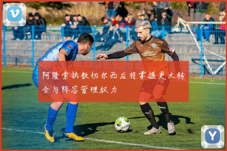 阿隆索执教切尔西后将掌握更大转会与阵容管理权力