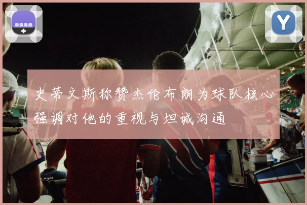 史蒂文斯称赞杰伦布朗为球队核心强调对他的重视与坦诚沟通