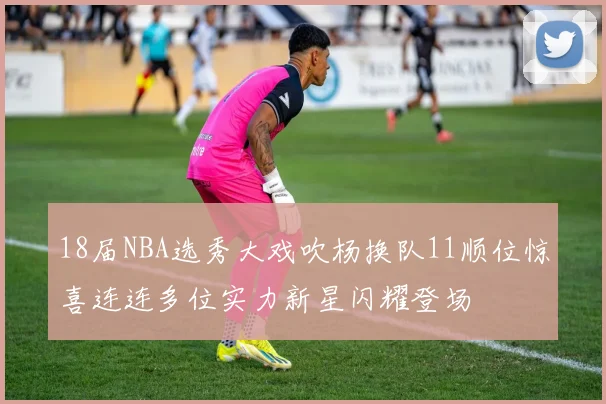 18届NBA选秀大戏吹杨换队11顺位惊喜连连多位实力新星闪耀登场
