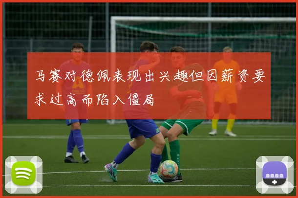 马赛对德佩表现出兴趣但因薪资要求过高而陷入僵局