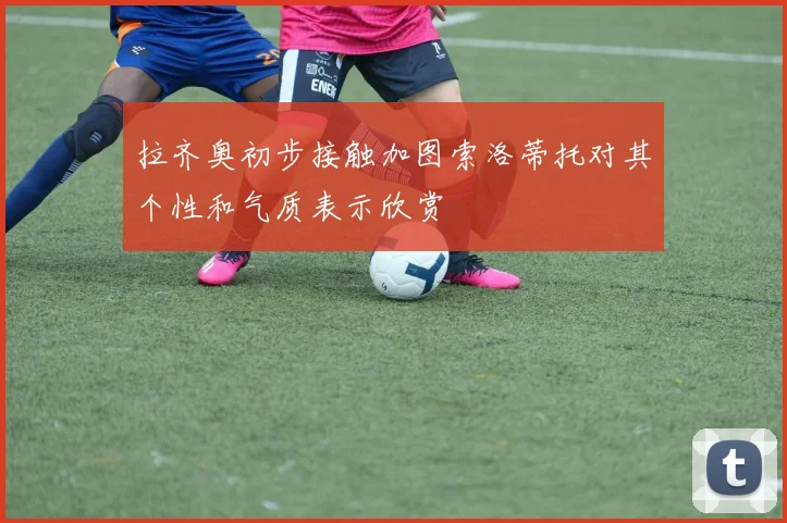 拉齐奥初步接触加图索洛蒂托对其个性和气质表示欣赏
